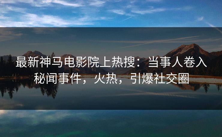 最新神马电影院上热搜：当事人卷入秘闻事件，火热，引爆社交圈