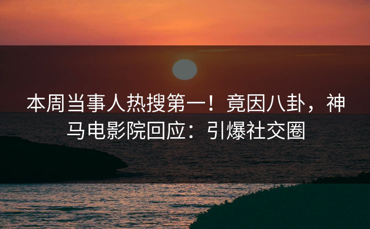 本周当事人热搜第一！竟因八卦，神马电影院回应：引爆社交圈