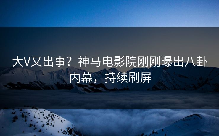大V又出事？神马电影院刚刚曝出八卦内幕，持续刷屏