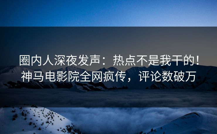 圈内人深夜发声：热点不是我干的！神马电影院全网疯传，评论数破万