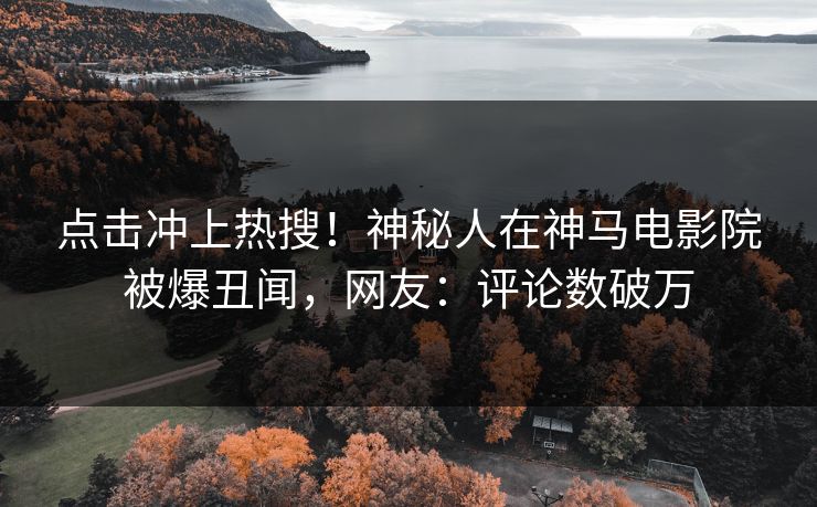 点击冲上热搜！神秘人在神马电影院被爆丑闻，网友：评论数破万