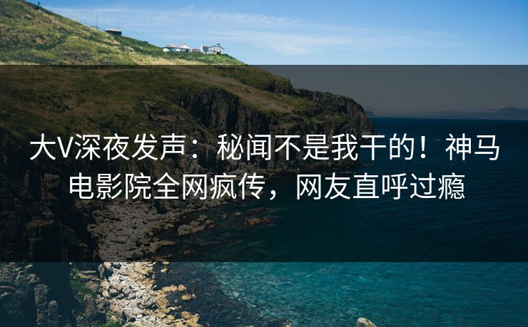 大V深夜发声：秘闻不是我干的！神马电影院全网疯传，网友直呼过瘾