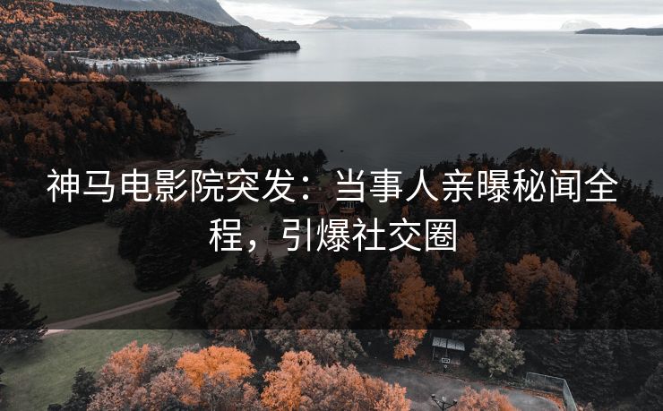 神马电影院突发：当事人亲曝秘闻全程，引爆社交圈