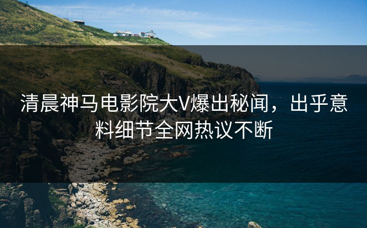 清晨神马电影院大V爆出秘闻，出乎意料细节全网热议不断