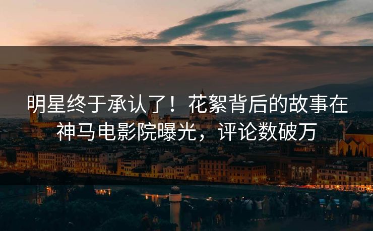 明星终于承认了！花絮背后的故事在神马电影院曝光，评论数破万