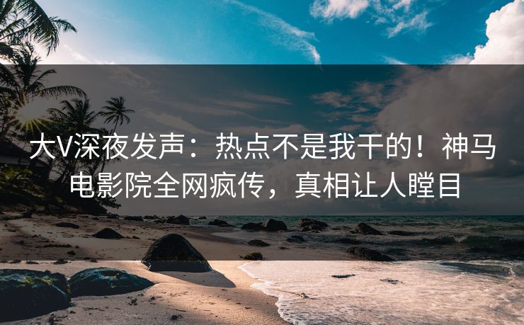 大V深夜发声：热点不是我干的！神马电影院全网疯传，真相让人瞠目
