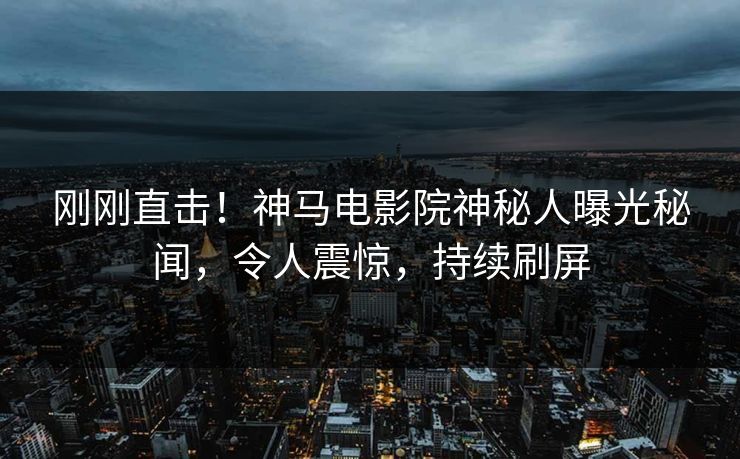 刚刚直击！神马电影院神秘人曝光秘闻，令人震惊，持续刷屏