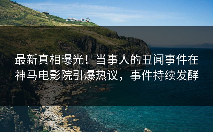 最新真相曝光！当事人的丑闻事件在神马电影院引爆热议，事件持续发酵