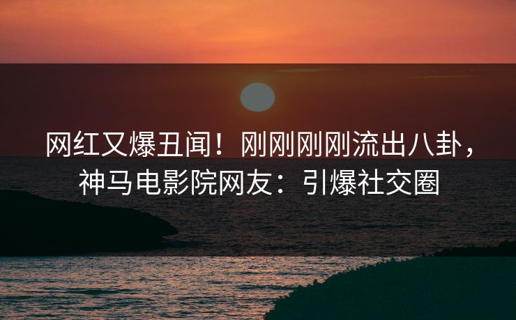 网红又爆丑闻！刚刚刚刚流出八卦，神马电影院网友：引爆社交圈