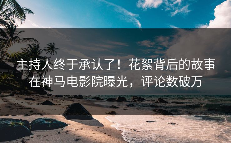主持人终于承认了！花絮背后的故事在神马电影院曝光，评论数破万