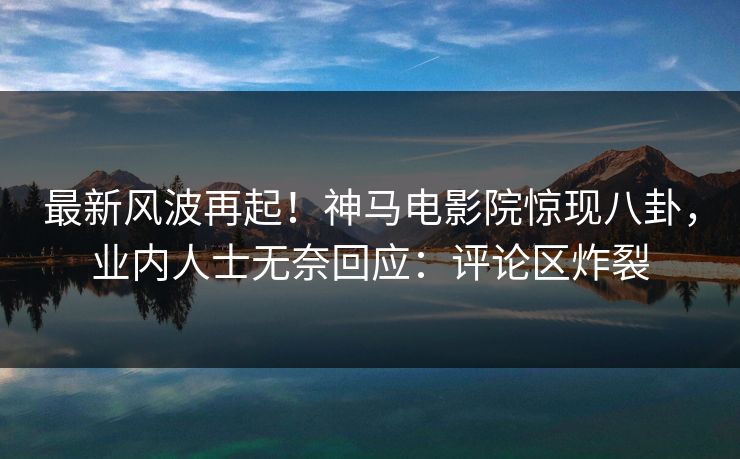 最新风波再起！神马电影院惊现八卦，业内人士无奈回应：评论区炸裂