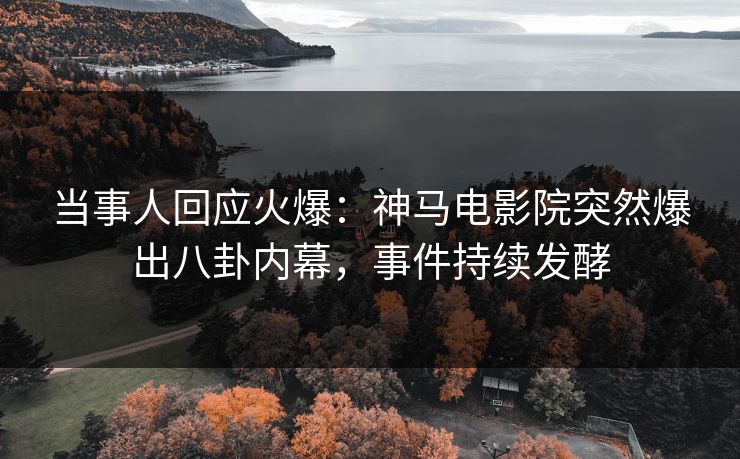 当事人回应火爆：神马电影院突然爆出八卦内幕，事件持续发酵
