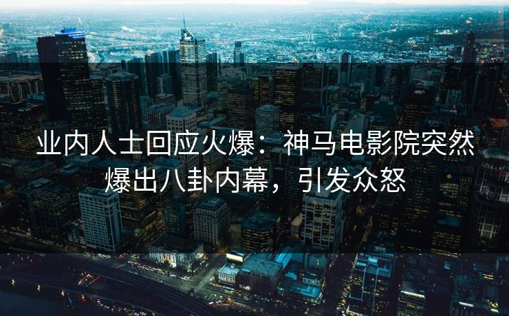 业内人士回应火爆：神马电影院突然爆出八卦内幕，引发众怒