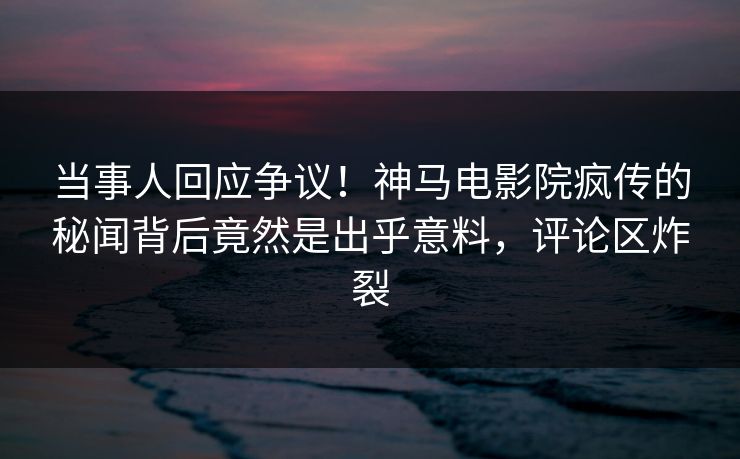 当事人回应争议！神马电影院疯传的秘闻背后竟然是出乎意料，评论区炸裂
