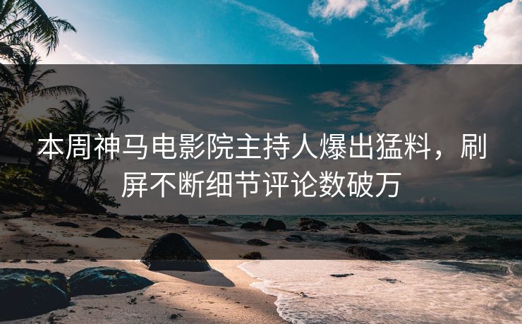 本周神马电影院主持人爆出猛料，刷屏不断细节评论数破万