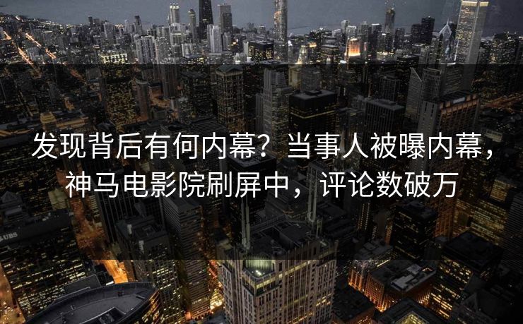 发现背后有何内幕？当事人被曝内幕，神马电影院刷屏中，评论数破万
