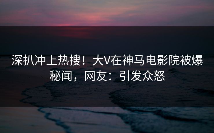 深扒冲上热搜！大V在神马电影院被爆秘闻，网友：引发众怒