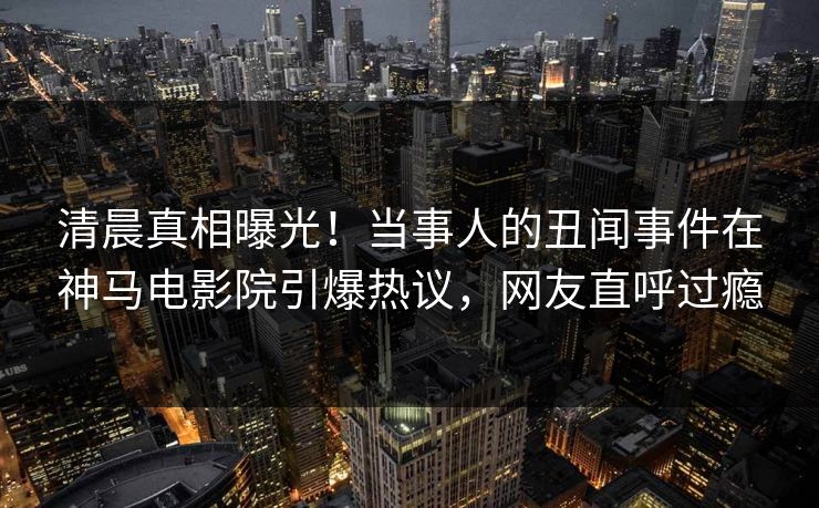 清晨真相曝光！当事人的丑闻事件在神马电影院引爆热议，网友直呼过瘾