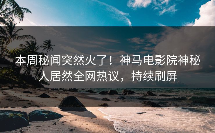 本周秘闻突然火了！神马电影院神秘人居然全网热议，持续刷屏
