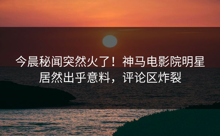 今晨秘闻突然火了！神马电影院明星居然出乎意料，评论区炸裂