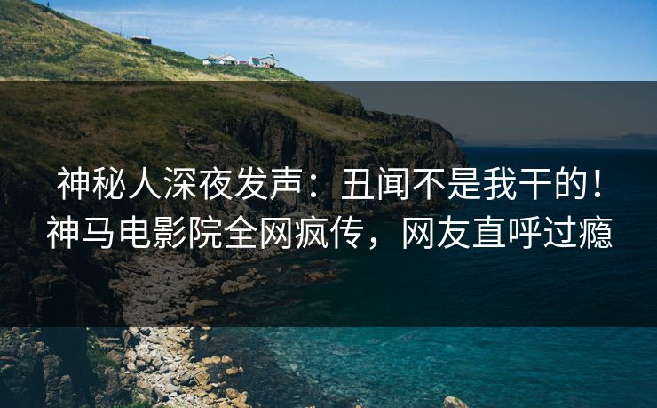 神秘人深夜发声：丑闻不是我干的！神马电影院全网疯传，网友直呼过瘾