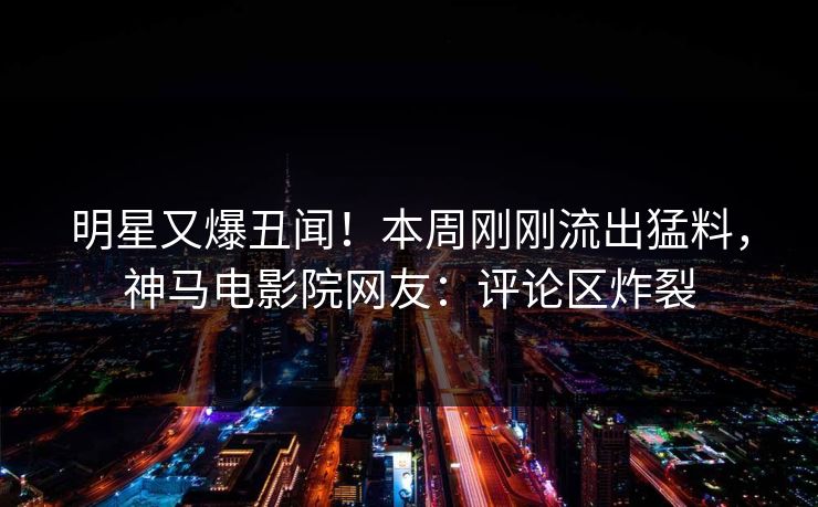明星又爆丑闻！本周刚刚流出猛料，神马电影院网友：评论区炸裂