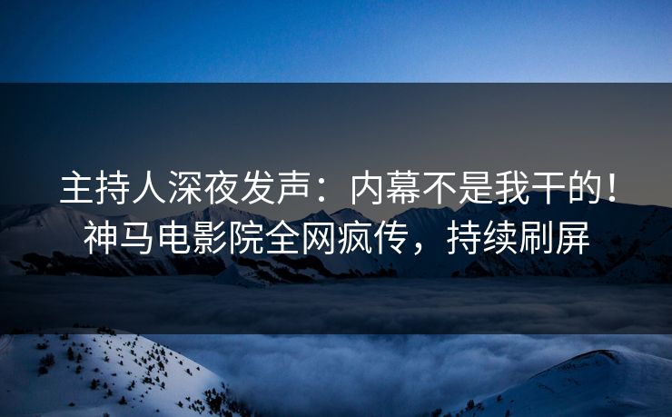 主持人深夜发声：内幕不是我干的！神马电影院全网疯传，持续刷屏