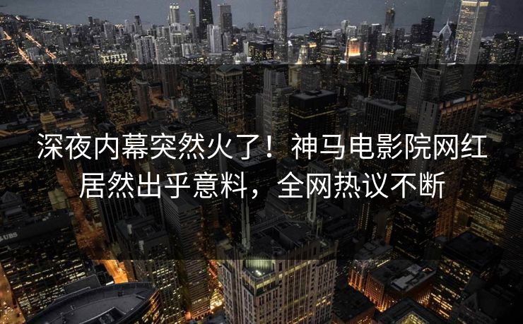 深夜内幕突然火了！神马电影院网红居然出乎意料，全网热议不断