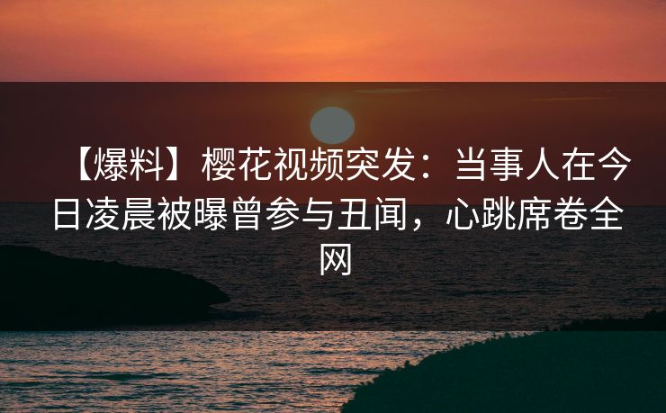 【爆料】樱花视频突发：当事人在今日凌晨被曝曾参与丑闻，心跳席卷全网