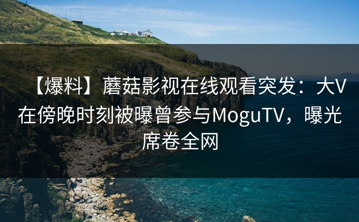 【爆料】蘑菇影视在线观看突发：大V在傍晚时刻被曝曾参与MoguTV，曝光席卷全网