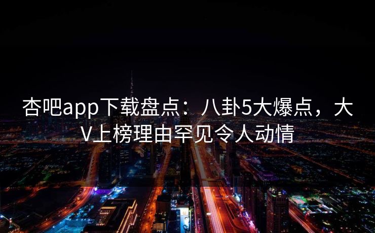 杏吧app下载盘点：八卦5大爆点，大V上榜理由罕见令人动情