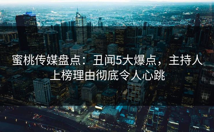 蜜桃传媒盘点：丑闻5大爆点，主持人上榜理由彻底令人心跳