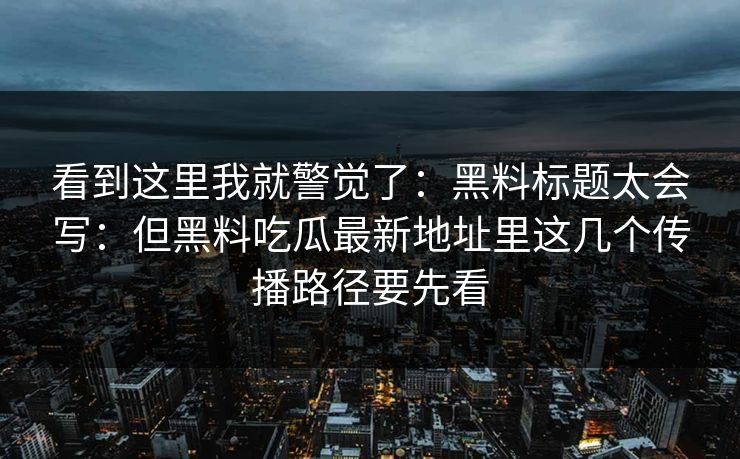 看到这里我就警觉了：黑料标题太会写：但黑料吃瓜最新地址里这几个传播路径要先看